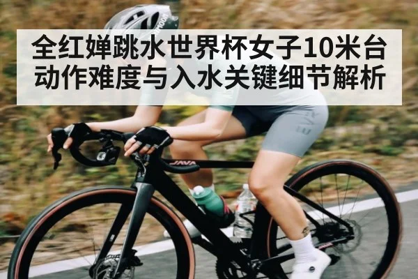 全红婵跳水世界杯女子10米台动作难度与入水关键细节解析（cc7c7.app）